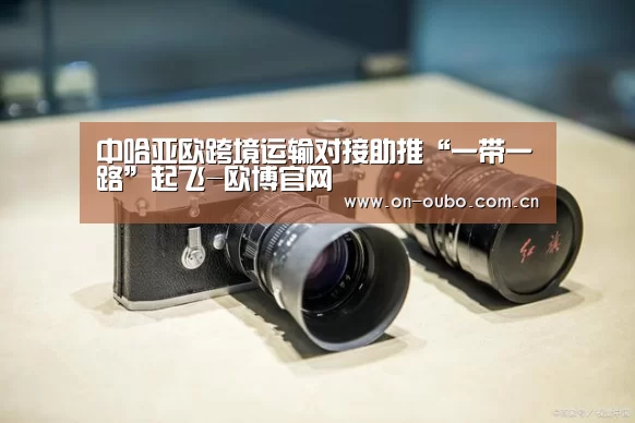 中哈亚欧跨境运输对接助推“一带一路”起飞-欧博官网(图1) 欧博游戏