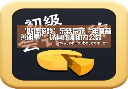 ‘欧博游戏’宋轶荣获“年度慈善明星” 以身作则助力公益(图2) 欧博
